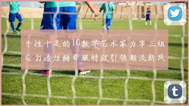 个性十足的IG数字艺术家为华三组合打造炫酷牵狼特效引领潮流新风尚