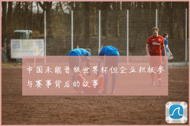 中国未能晋级世界杯但企业积极参与赛事背后的故事