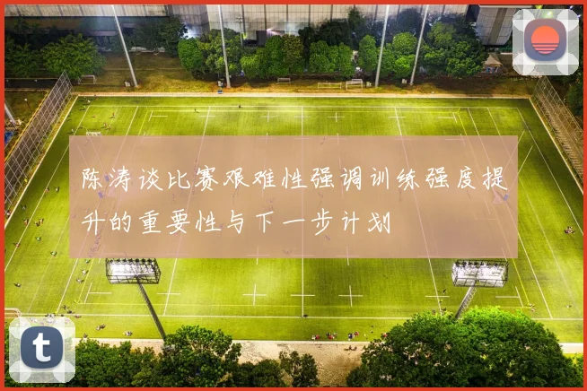 陈涛谈比赛艰难性强调训练强度提升的重要性与下一步计划