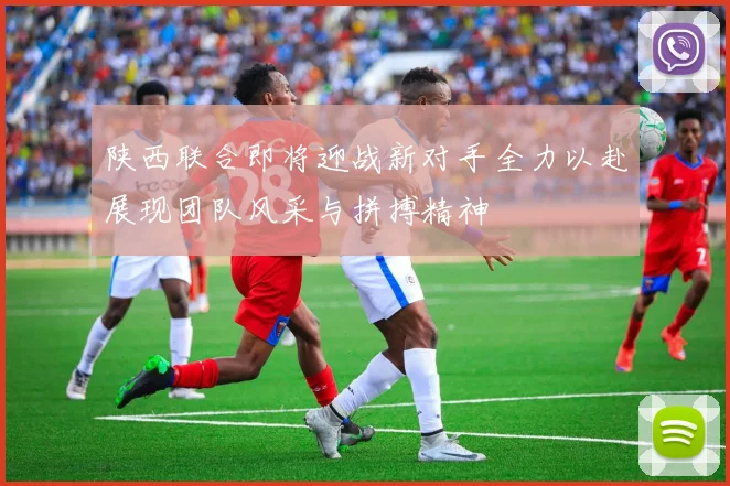 陕西联合即将迎战新对手全力以赴展现团队风采与拼搏精神