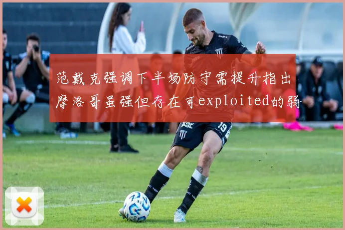 范戴克强调下半场防守需提升指出摩洛哥虽强但存在可exploited的弱点