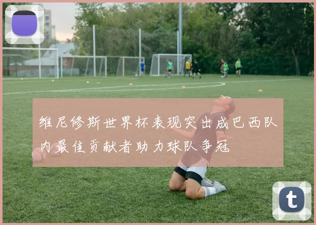 维尼修斯世界杯表现突出成巴西队内最佳贡献者助力球队争冠