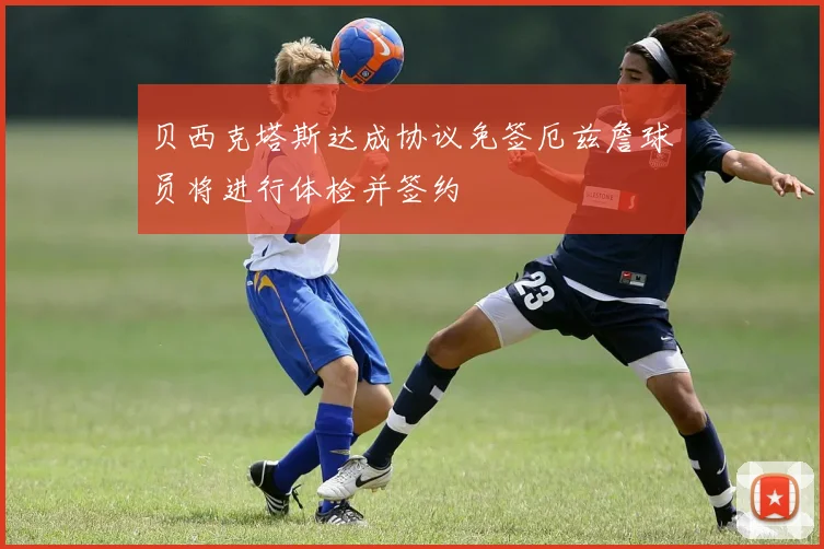 贝西克塔斯达成协议免签厄兹詹球员将进行体检并签约