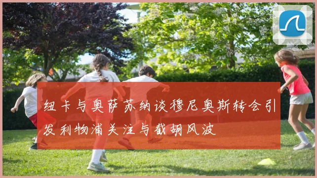 纽卡与奥萨苏纳谈穆尼奥斯转会引发利物浦关注与截胡风波