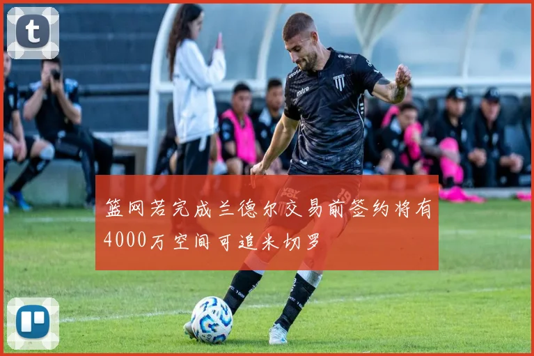篮网若完成兰德尔交易前签约将有4000万空间可追米切罗