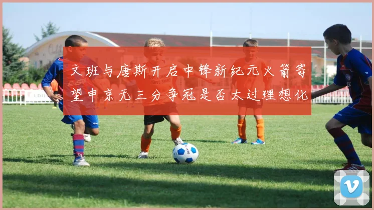 文班与唐斯开启中锋新纪元火箭寄望申京无三分争冠是否太过理想化