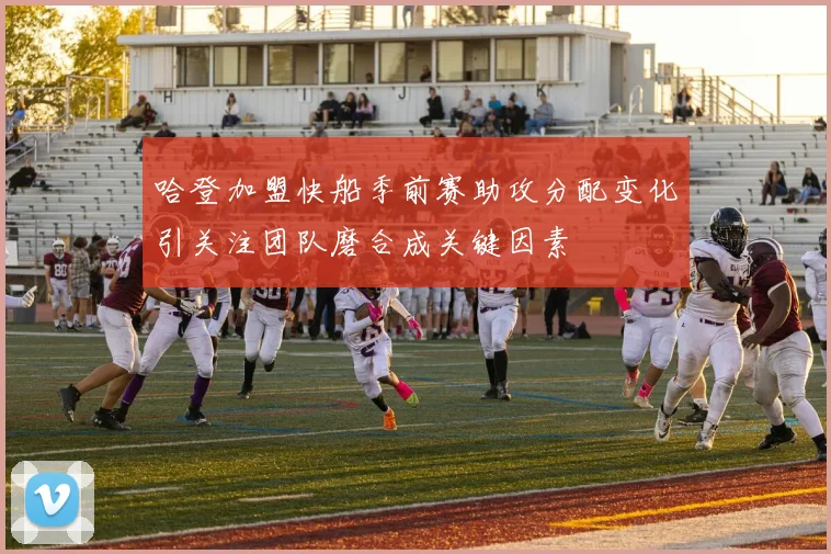 哈登加盟快船季前赛助攻分配变化引关注团队磨合成关键因素