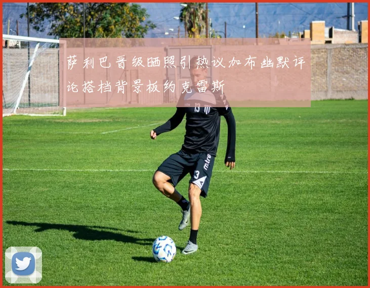 萨利巴晋级晒照引热议加布幽默评论搭档背景板约克雷斯